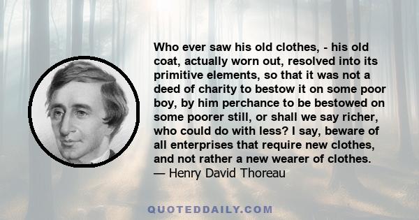 Who ever saw his old clothes, - his old coat, actually worn out, resolved into its primitive elements, so that it was not a deed of charity to bestow it on some poor boy, by him perchance to be bestowed on some poorer