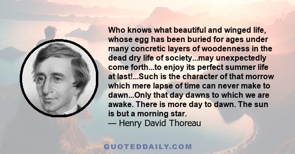 Who knows what beautiful and winged life, whose egg has been buried for ages under many concretic layers of woodenness in the dead dry life of society...may unexpectedly come forth...to enjoy its perfect summer life at