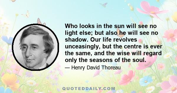 Who looks in the sun will see no light else; but also he will see no shadow. Our life revolves unceasingly, but the centre is ever the same, and the wise will regard only the seasons of the soul.