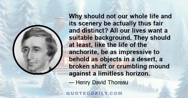 Why should not our whole life and its scenery be actually thus fair and distinct? All our lives want a suitable background. They should at least, like the life of the anchorite, be as impressive to behold as objects in