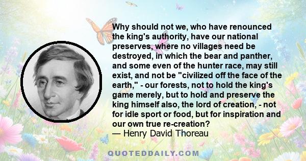 Why should not we, who have renounced the king's authority, have our national preserves, where no villages need be destroyed, in which the bear and panther, and some even of the hunter race, may still exist, and not be