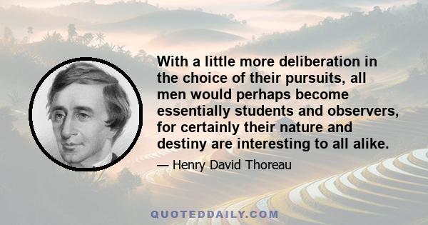 With a little more deliberation in the choice of their pursuits, all men would perhaps become essentially students and observers, for certainly their nature and destiny are interesting to all alike.