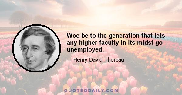 Woe be to the generation that lets any higher faculty in its midst go unemployed.