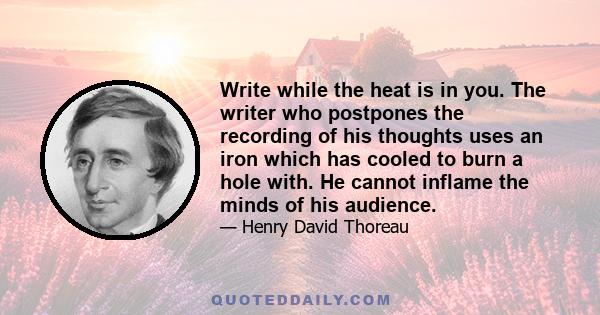 Write while the heat is in you. The writer who postpones the recording of his thoughts uses an iron which has cooled to burn a hole with. He cannot inflame the minds of his audience.