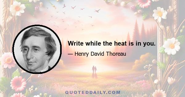 Write while the heat is in you.