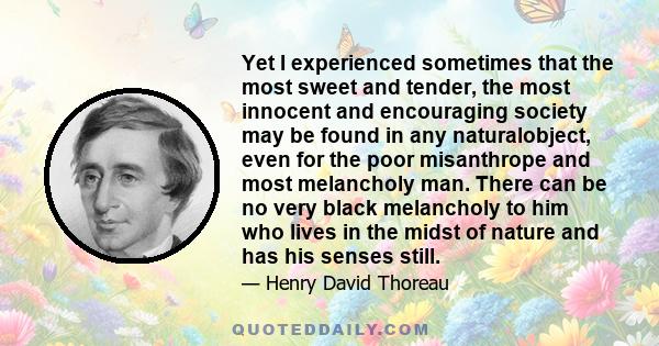 Yet I experienced sometimes that the most sweet and tender, the most innocent and encouraging society may be found in any naturalobject, even for the poor misanthrope and most melancholy man. There can be no very black