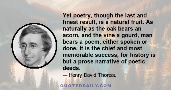 Yet poetry, though the last and finest result, is a natural fruit. As naturally as the oak bears an acorn, and the vine a gourd, man bears a poem, either spoken or done. It is the chief and most memorable success, for