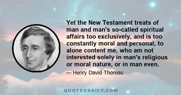 Yet the New Testament treats of man and man's so-called spiritual affairs too exclusively, and is too constantly moral and personal, to alone content me, who am not interested solely in man's religious or moral nature,