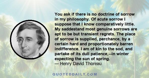 You ask if there is no doctrine of sorrow in my philosophy. Of acute sorrow I suppose that I know comparatively little. My saddestand most genuine sorrows are apt to be but transient regrets. The place of sorrow is