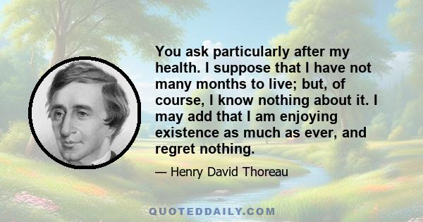 You ask particularly after my health. I suppose that I have not many months to live; but, of course, I know nothing about it. I may add that I am enjoying existence as much as ever, and regret nothing.