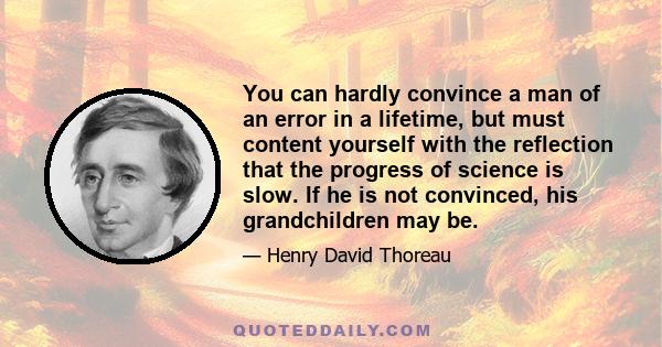 You can hardly convince a man of an error in a lifetime, but must content yourself with the reflection that the progress of science is slow. If he is not convinced, his grandchildren may be.