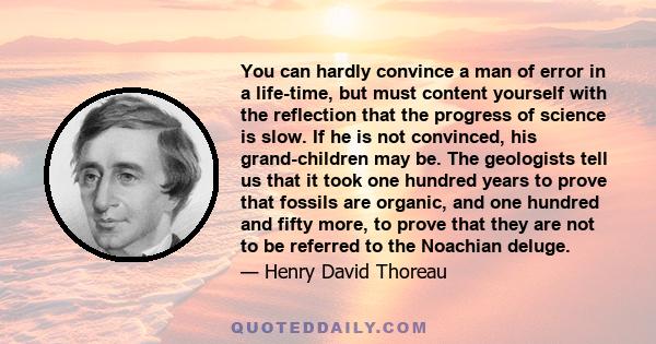 You can hardly convince a man of error in a life-time, but must content yourself with the reflection that the progress of science is slow. If he is not convinced, his grand-children may be. The geologists tell us that