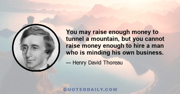 You may raise enough money to tunnel a mountain, but you cannot raise money enough to hire a man who is minding his own business.