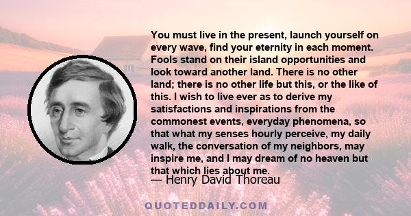 You must live in the present, launch yourself on every wave, find your eternity in each moment. Fools stand on their island of opportunities and look toward another land. There is no other land; there is no other life