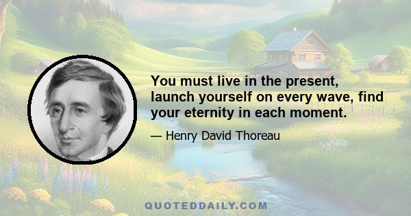 You must live in the present, launch yourself on every wave, find your eternity in each moment.