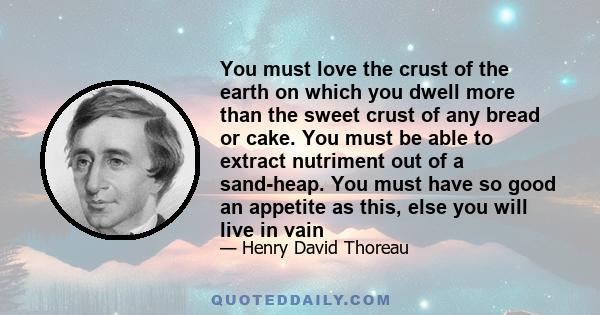 You must love the crust of the earth on which you dwell more than the sweet crust of any bread or cake. You must be able to extract nutriment out of a sand-heap. You must have so good an appetite as this, else you will