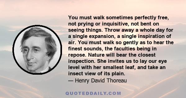 You must walk sometimes perfectly free, not prying or inquisitive, not bent on seeing things. Throw away a whole day for a single expansion, a single inspiration of air. You must walk so gently as to hear the finest