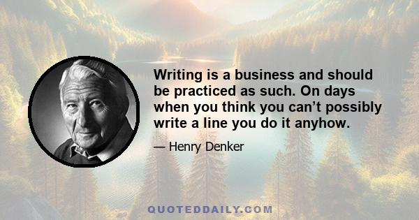 Writing is a business and should be practiced as such. On days when you think you can’t possibly write a line you do it anyhow.