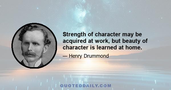 Strength of character may be acquired at work, but beauty of character is learned at home.