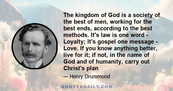 The kingdom of God is a society of the best of men, working for the best ends, according to the best methods. It's law is one word - Loyalty; It's gospel one message - Love. If you know anything better, live for it; if