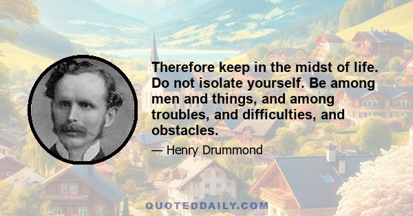 Therefore keep in the midst of life. Do not isolate yourself. Be among men and things, and among troubles, and difficulties, and obstacles.