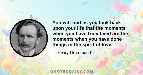 You will find as you look back upon your life that the moments when you have truly lived are the moments when you have done things in the spirit of love.