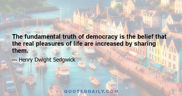 The fundamental truth of democracy is the belief that the real pleasures of life are increased by sharing them.