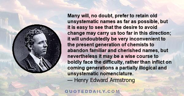 Many will, no doubt, prefer to retain old unsystematic names as far as possible, but it is easy to see that the desire to avoid change may carry us too far in this direction; it will undoubtedly be very inconvenient to