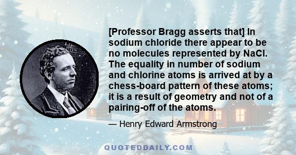 [Professor Bragg asserts that] In sodium chloride there appear to be no molecules represented by NaCl. The equality in number of sodium and chlorine atoms is arrived at by a chess-board pattern of these atoms; it is a