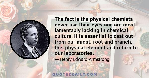 The fact is the physical chemists never use their eyes and are most lamentably lacking in chemical culture. It is essential to cast out from our midst, root and branch, this physical element and return to our