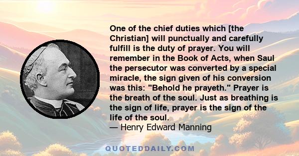 One of the chief duties which [the Christian] will punctually and carefully fulfill is the duty of prayer. You will remember in the Book of Acts, when Saul the persecutor was converted by a special miracle, the sign