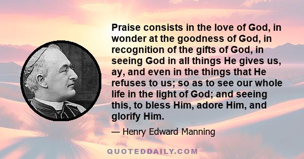 Praise consists in the love of God, in wonder at the goodness of God, in recognition of the gifts of God, in seeing God in all things He gives us, ay, and even in the things that He refuses to us; so as to see our whole 