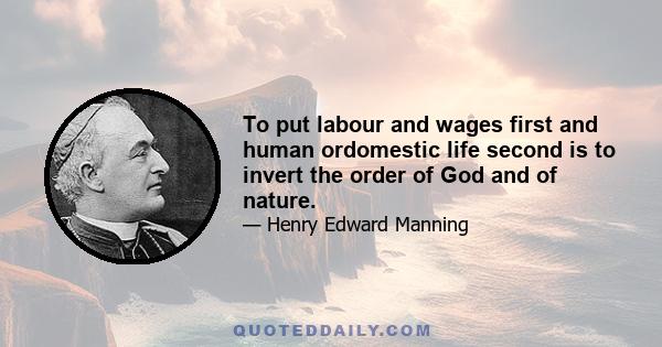 To put labour and wages first and human ordomestic life second is to invert the order of God and of nature.