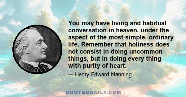 You may have living and habitual conversation in heaven, under the aspect of the most simple, ordinary life. Remember that holiness does not consist in doing uncommon things, but in doing every thing with purity of