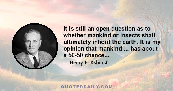 It is still an open question as to whether mankind or insects shall ultimately inherit the earth. It is my opinion that mankind ... has about a 50-50 chance...