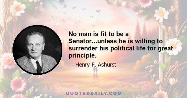 No man is fit to be a Senator...unless he is willing to surrender his political life for great principle.