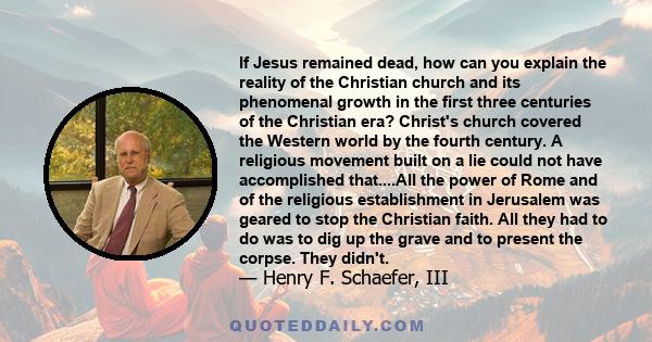 If Jesus remained dead, how can you explain the reality of the Christian church and its phenomenal growth in the first three centuries of the Christian era? Christ's church covered the Western world by the fourth