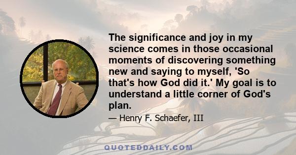 The significance and joy in my science comes in those occasional moments of discovering something new and saying to myself, 'So that's how God did it.' My goal is to understand a little corner of God's plan.