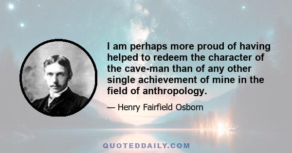 I am perhaps more proud of having helped to redeem the character of the cave-man than of any other single achievement of mine in the field of anthropology.