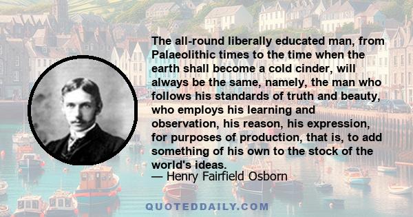 The all-round liberally educated man, from Palaeolithic times to the time when the earth shall become a cold cinder, will always be the same, namely, the man who follows his standards of truth and beauty, who employs