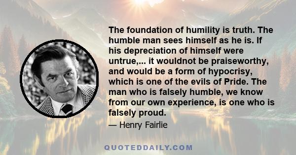 The foundation of humility is truth. The humble man sees himself as he is. If his depreciation of himself were untrue,... it wouldnot be praiseworthy, and would be a form of hypocrisy, which is one of the evils of