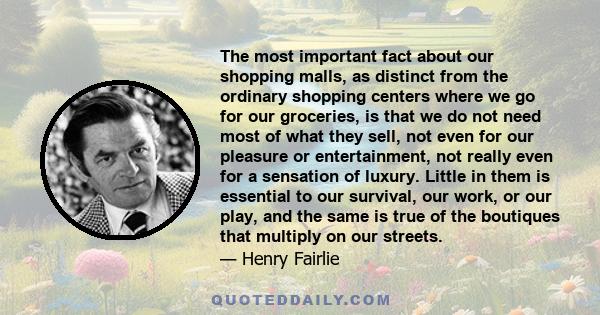 The most important fact about our shopping malls, as distinct from the ordinary shopping centers where we go for our groceries, is that we do not need most of what they sell, not even for our pleasure or entertainment,