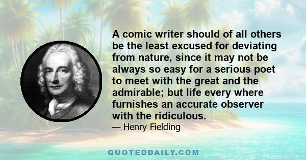 A comic writer should of all others be the least excused for deviating from nature, since it may not be always so easy for a serious poet to meet with the great and the admirable; but life every where furnishes an