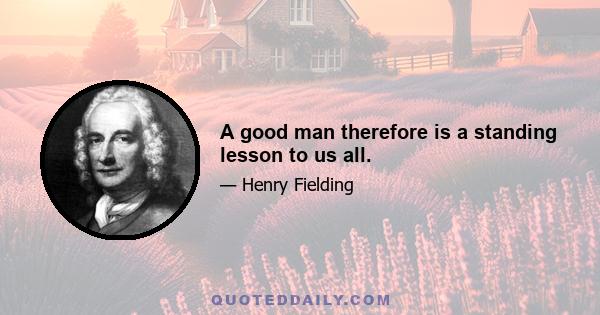 A good man therefore is a standing lesson to us all.