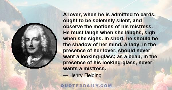 A lover, when he is admitted to cards, ought to be solemnly silent, and observe the motions of his mistress. He must laugh when she laughs, sigh when she sighs. In short, he should be the shadow of her mind. A lady, in