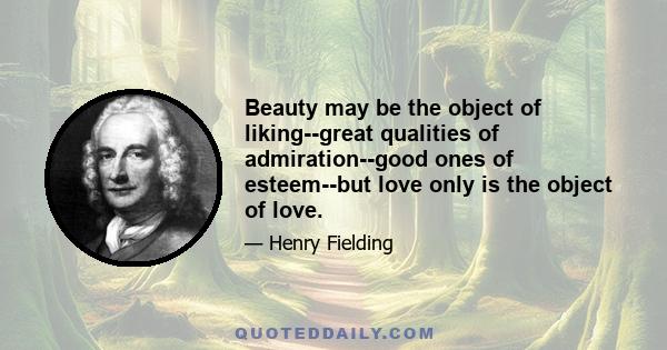 Beauty may be the object of liking--great qualities of admiration--good ones of esteem--but love only is the object of love.