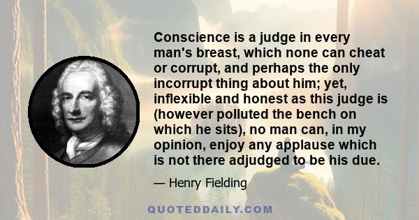 Conscience is a judge in every man's breast, which none can cheat or corrupt, and perhaps the only incorrupt thing about him; yet, inflexible and honest as this judge is (however polluted the bench on which he sits), no 