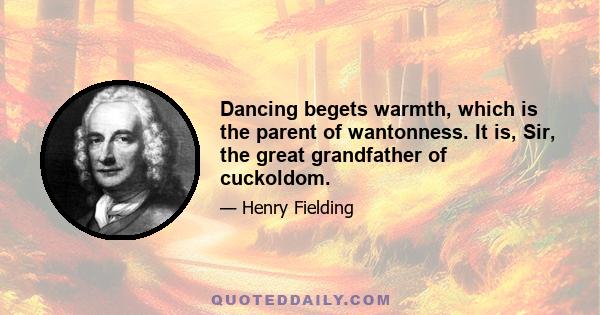 Dancing begets warmth, which is the parent of wantonness. It is, Sir, the great grandfather of cuckoldom.