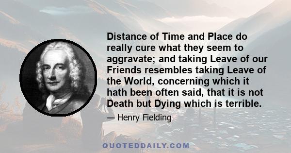 Distance of Time and Place do really cure what they seem to aggravate; and taking Leave of our Friends resembles taking Leave of the World, concerning which it hath been often said, that it is not Death but Dying which