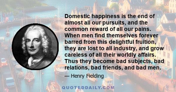 Domestic happiness is the end of almost all our pursuits, and the common reward of all our pains. When men find themselves forever barred from this delightful fruition, they are lost to all industry, and grow careless